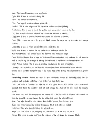 New: This is used to create a new workbook.
Open: This is used to open an existing file.
Save: This is used to save the file.
Print: This is used to take a printout of the file.
Preview: This is used to preview the document before the actual printing.
Spell check: This is used to check the spelling and grammatical errors in the file.
Cut: This is used to move a selected block from one location to another.
Copy: This is used to copy a selected block from one location to another.
Paste: This is used to place the selected block during the copy or cut operation at a certain
location.
Undo: This is used to retain any modifications made to a file.
Redo: This is used to reverse the last undo action performed on the file.
Auto Sum Button: This is used to add the numbers on a particular range.
Paste function Button: This is used to perform different operations on a selected set of numbers,
such as calculating the average or finding the minimum or maximum of set of numbers etc.
Chart Wizard Button: This is used in creating chart graphs for a set of numbers.
Drawing: This is used to add the drawing tool bar just above the status bar of the window.
Zoom: This is used to change the size of the work sheet or to display the selected block in greater
size.
Formatting toolbar: Allows the user to give commands related to formatting cells and cell
contents such as Bold, Underline, Font Style, Font Size, Color etc.
Font: This helps in changing the style of the text typed in the work sheets. One can select a
required font from the available font list and change the style of the text inside the selected
block.
Font Size: This helps in changing the size of the text. One can select a required size for the font
from the available list and change the size of the text inside the selected block.
Bold: This helps in making the selected look bolder/ darker than the other text
Italic: This helps to make the text in the selected block look tilted or slanted.
Underline: This helps in underlining the selected text.
Align Left: This helps in left justifying the contents of cell in the selected block.
Centre: This helps in centre justifying the contents of the cell inside the selected block.
 