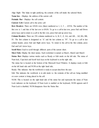Align Right: This helps in right justifying the contents of the cell inside the selected block.
Name box – Displays the address of the current cell.
Formula Bar – Displays the cell content.
Current Cell: Current cell is the active cell
Row Headers: There are 65636 rows (lines) numbered as 1, 2, 3 … 65536. The number of the
first row is 1 and that of the last row is 65636. To go to a cell in last row, press End and Down
arrow keys and to return to a cell in the first row, press End and up arrow key.
Column Headers: There are 256 columns numbered as A, B, C, Z, AA, and AB… AZ, BA, BB,
IV. The first column is designated as ‘A’ and the last column as ‘IV’. To go to a cell in last
column header, press End and Right arrow keys. To return to the cell in the first column, press
End and Left Arrow keys.
Scroll Bars: Used to scroll through different parts of the current sheet.
Sheet Tabs: Display the sheet names. Each worksheet is named as Sheet1, Sheet2 and Sheet3.
Status Bar: Displays various modes such as Ready or Edit mode on the left side. The status of
Num lock, Caps lock and Scroll lock keys on the keyboard is on the right side.
The status bar is located at the bottom of the Microsoft Excel Window. It displays ready or Edit
on the left hand side and NUM on the right hand side.
Ready: This indicates that the workbook is ready to accept data from the user.
Edit: This indicates the workbook is in edit mode i.e. the contents of the cell are being modified
or a new content is being placed in the cell.
NUM: This is located on the right hand side of the status bar and represents the status of Num
Lock indicator on the keyboard. If Num Lock is enabled on the keyboard, NUM appears and if
Num Lock is disabled, NUM disappears from the Status Bar.
 