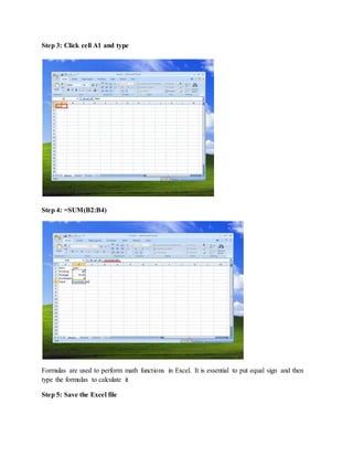 Step 3: Click cell A1 and type
Step 4: =SUM(B2:B4)
Formulas are used to perform math functions in Excel. It is essential to put equal sign and then
type the formulas to calculate it
Step 5: Save the Excel file
 