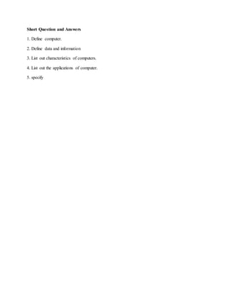Short Question and Answers
1. Define computer.
2. Define data and information
3. List out characteristics of computers.
4. List out the applications of computer.
5. specify
 