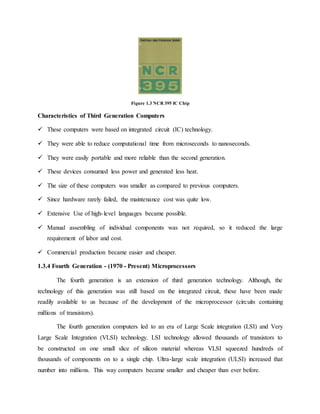 Figure 1.3 NCR 395 IC Chip
Characteristics of Third Generation Computers
 These computers were based on integrated circuit (IC) technology.
 They were able to reduce computational time from microseconds to nanoseconds.
 They were easily portable and more reliable than the second generation.
 These devices consumed less power and generated less heat.
 The size of these computers was smaller as compared to previous computers.
 Since hardware rarely failed, the maintenance cost was quite low.
 Extensive Use of high-level languages became possible.
 Manual assembling of individual components was not required, so it reduced the large
requirement of labor and cost.
 Commercial production became easier and cheaper.
1.3.4 Fourth Generation - (1970 - Present) Microprocessors
The fourth generation is an extension of third generation technology. Although, the
technology of this generation was still based on the integrated circuit, these have been made
readily available to us because of the development of the microprocessor (circuits containing
millions of transistors).
The fourth generation computers led to an era of Large Scale integration (LSI) and Very
Large Scale Integration (VLSI) technology. LSI technology allowed thousands of transistors to
be constructed on one small slice of silicon material whereas VLSI squeezed hundreds of
thousands of components on to a single chip. Ultra-large scale integration (ULSI) increased that
number into millions. This way computers became smaller and cheaper than ever before.
 
