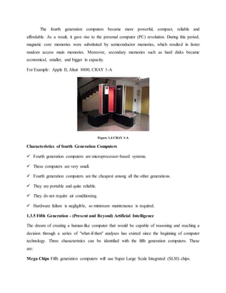 The fourth generation computers became more powerful, compact, reliable and
affordable. As a result, it gave rise to the personal computer (PC) revolution. During this period,
magnetic core memories were substituted by semiconductor memories, which resulted in faster
random access main memories. Moreover, secondary memories such as hard disks became
economical, smaller, and bigger in capacity.
For Example: Apple II, Altair 8800, CRAY 1-A
Figure 1.4 CRAY 1-A
Characteristics of fourth Generation Computers
 Fourth generation computers are microprocessor-based systems.
 These computers are very small.
 Fourth generation computers are the cheapest among all the other generations.
 They are portable and quite reliable.
 They do not require air conditioning.
 Hardware failure is negligible, so minimum maintenance is required.
1.3.5 Fifth Generation - (Present and Beyond) Artificial Intelligence
The dream of creating a human-like computer that would be capable of reasoning and reaching a
decision through a series of "what-if-then" analyses has existed since the beginning of computer
technology. Three characteristics can be identified with the fifth generation computers. These
are:
Mega Chips Fifth generation computers will use Super Large Scale Integrated (SLSI) chips.
 