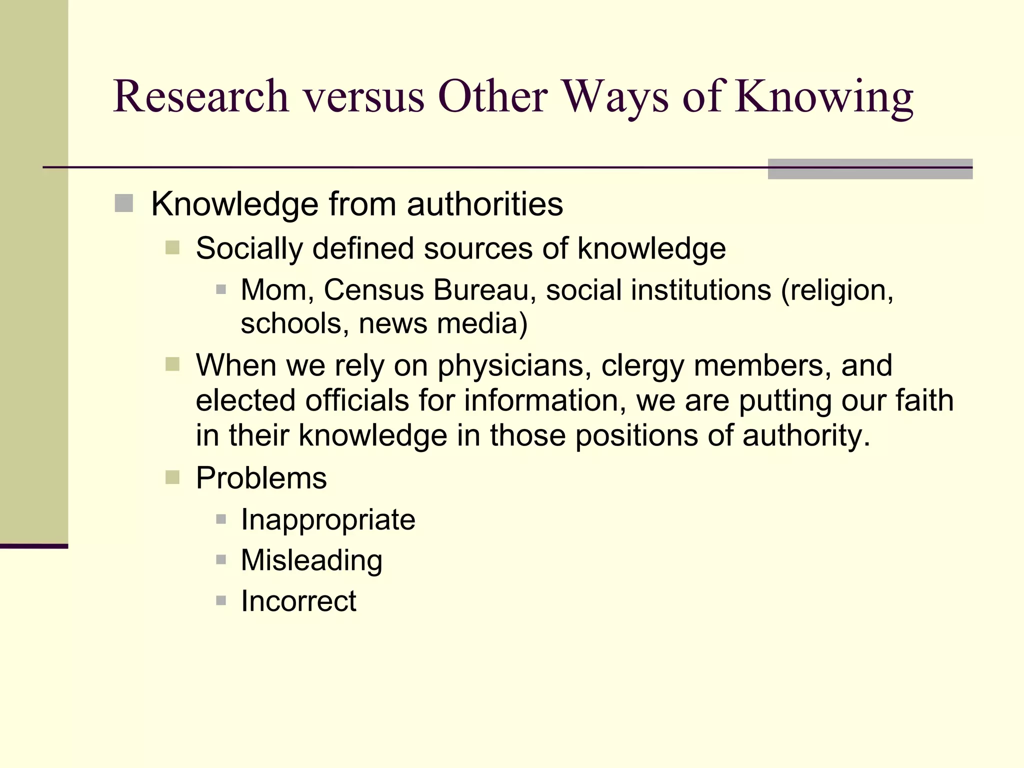 Research versus Other Ways of Knowing Knowledge from authorities Socially defined sources of knowledge Mom, Census Bureau, social institutions (religion, schools, news media) When we rely on physicians, clergy members, and elected officials for information, we are putting our faith in their knowledge in those positions of authority. Problems  Inappropriate Misleading Incorrect 