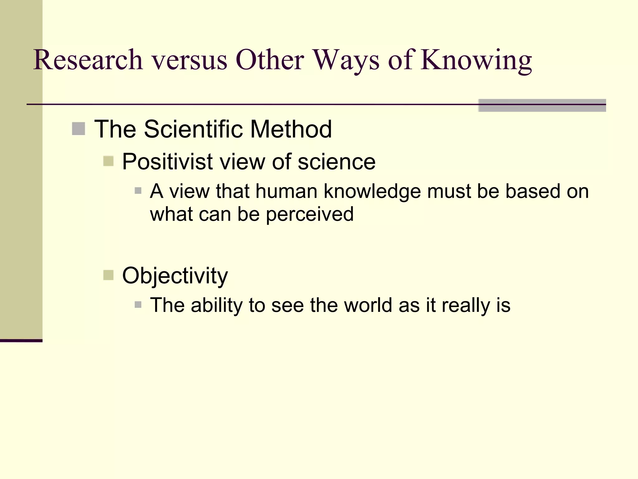 Research versus Other Ways of Knowing The Scientific Method Positivist view of science  A view that human knowledge must be based on what can be perceived Objectivity The ability to see the world as it really is  