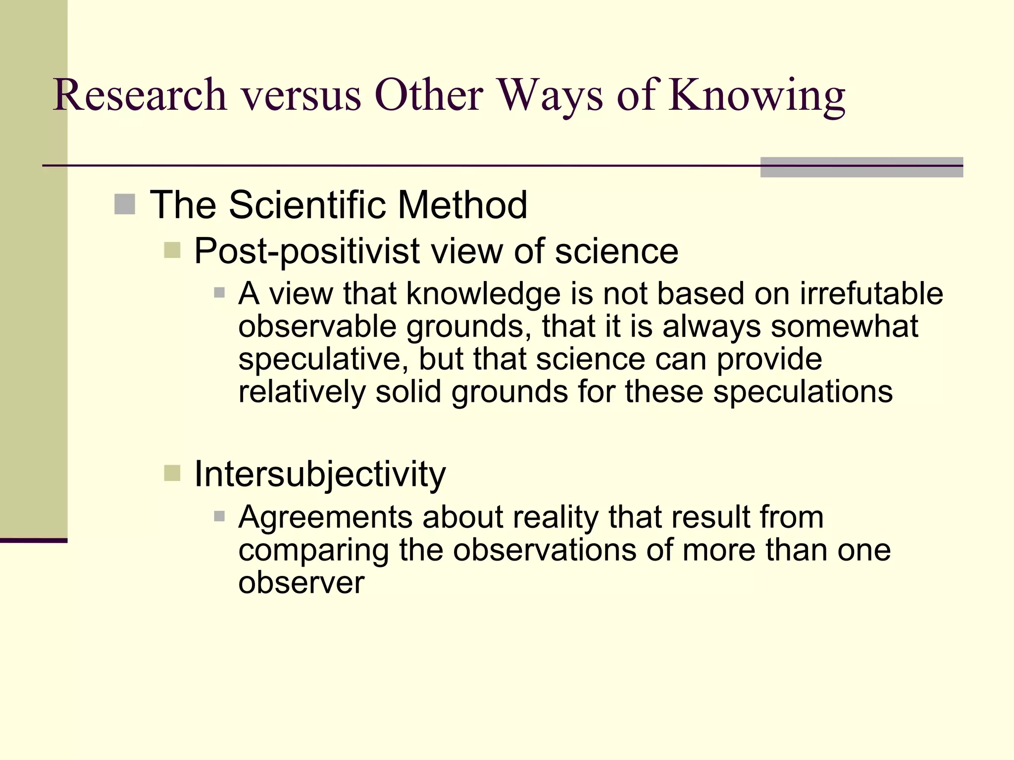 Research versus Other Ways of Knowing The Scientific Method Post-positivist view of science   A view that knowledge is not based on irrefutable observable grounds, that it is always somewhat speculative, but that science can provide relatively solid grounds for these speculations   Intersubjectivity Agreements about reality that result from comparing the observations of more than one observer 