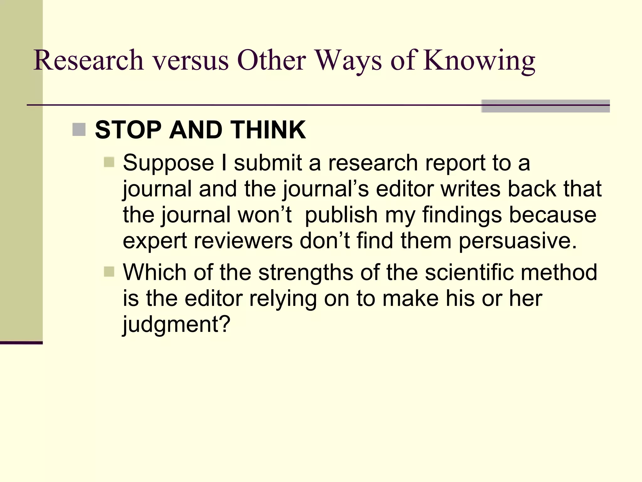 Research versus Other Ways of Knowing STOP AND THINK   Suppose I submit a research report to a journal and the journal’s editor writes back that the journal won’t  publish my findings because expert reviewers don’t find them persuasive.  Which of the strengths of the scientific method is the editor relying on to make his or her judgment? 