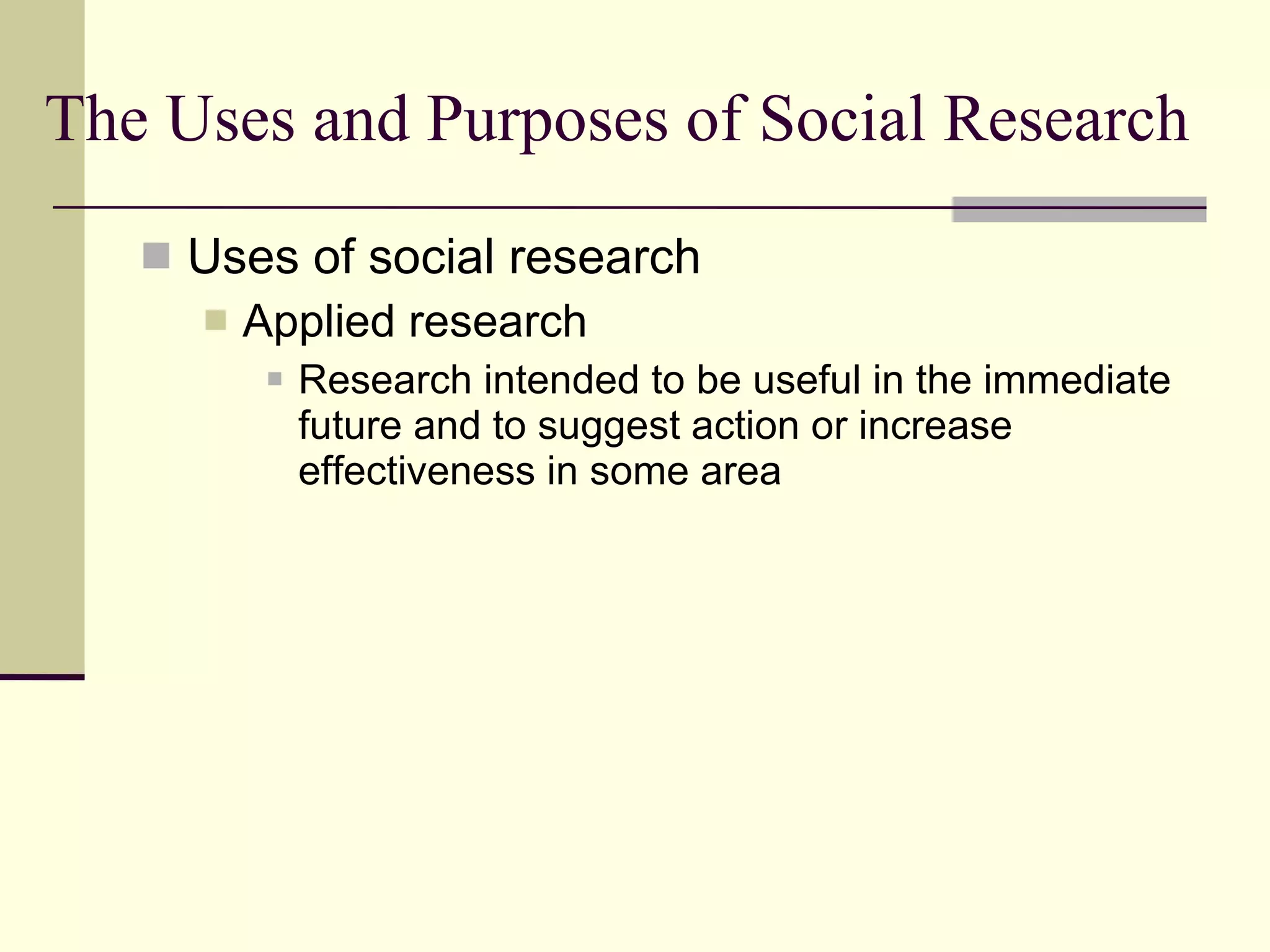 The Uses and Purposes of Social Research Uses of social research Applied research  Research intended to be useful in the immediate future and to suggest action or increase effectiveness in some area  