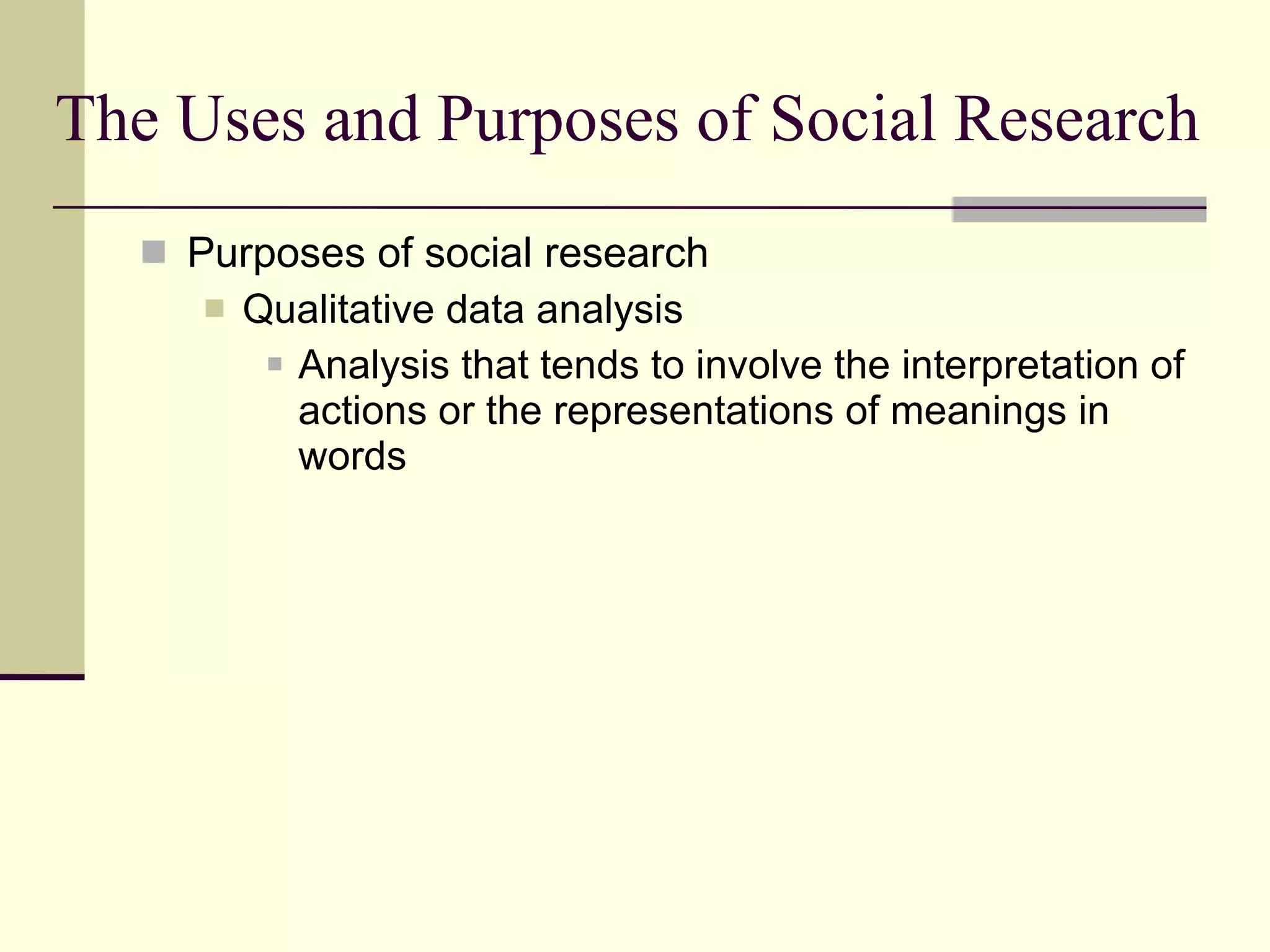 The Uses and Purposes of Social Research Purposes of social research Qualitative data analysis Analysis that tends to involve the interpretation of actions or the representations of meanings in words  