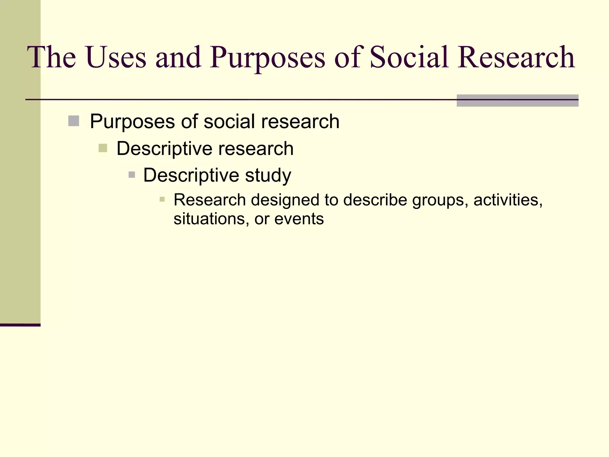 The Uses and Purposes of Social Research Purposes of social research Descriptive research Descriptive study Research designed to describe groups, activities, situations, or events  
