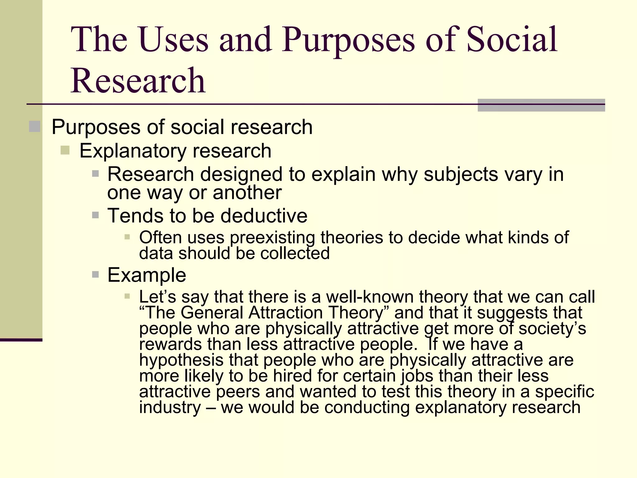 The Uses and Purposes of Social Research Purposes of social research Explanatory research Research designed to explain why subjects vary in one way or another  Tends to be deductive   Often uses preexisting theories to decide what kinds of data should be collected  Example Let’s say that there is a well-known theory that we can call “The General Attraction Theory” and that it suggests that people who are physically attractive get more of society’s rewards than less attractive people.  If we have a hypothesis that people who are physically attractive are more likely to be hired for certain jobs than their less attractive peers and wanted to test this theory in a specific industry – we would be conducting explanatory research 