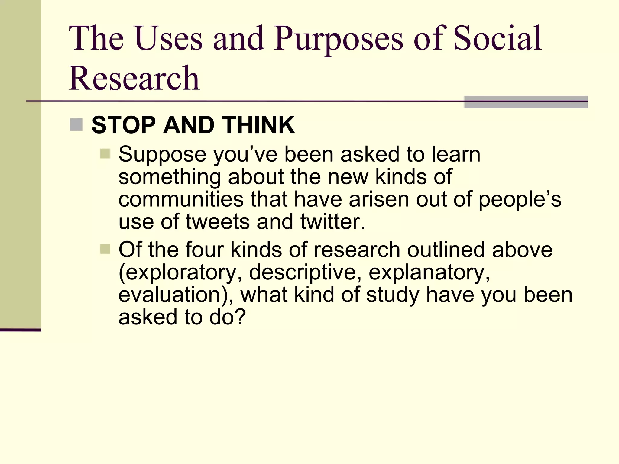 The Uses and Purposes of Social Research STOP AND THINK   Suppose you’ve been asked to learn something about the new kinds of communities that have arisen out of people’s use of tweets and twitter.  Of the four kinds of research outlined above (exploratory, descriptive, explanatory, evaluation), what kind of study have you been asked to do? 