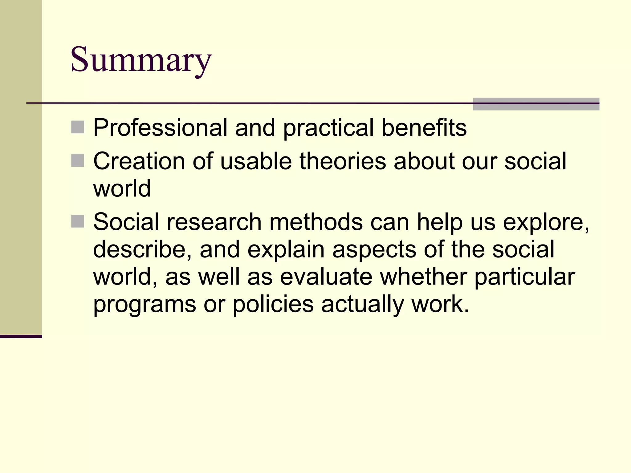Summary Professional and practical benefits Creation of usable theories about our social world  Social research methods can help us explore, describe, and explain aspects of the social world, as well as evaluate whether particular programs or policies actually work. 