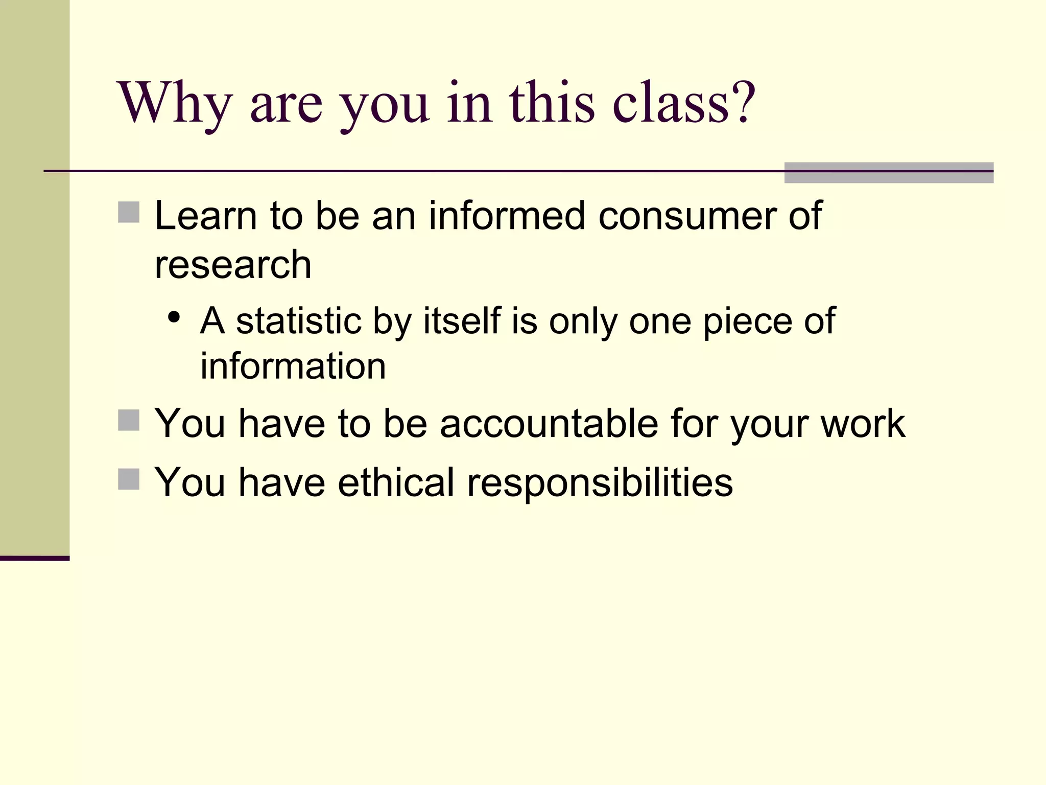 Why are you in this class? Learn to be an informed consumer of research A statistic by itself is only one piece of information You have to be accountable for your work You have ethical responsibilities 