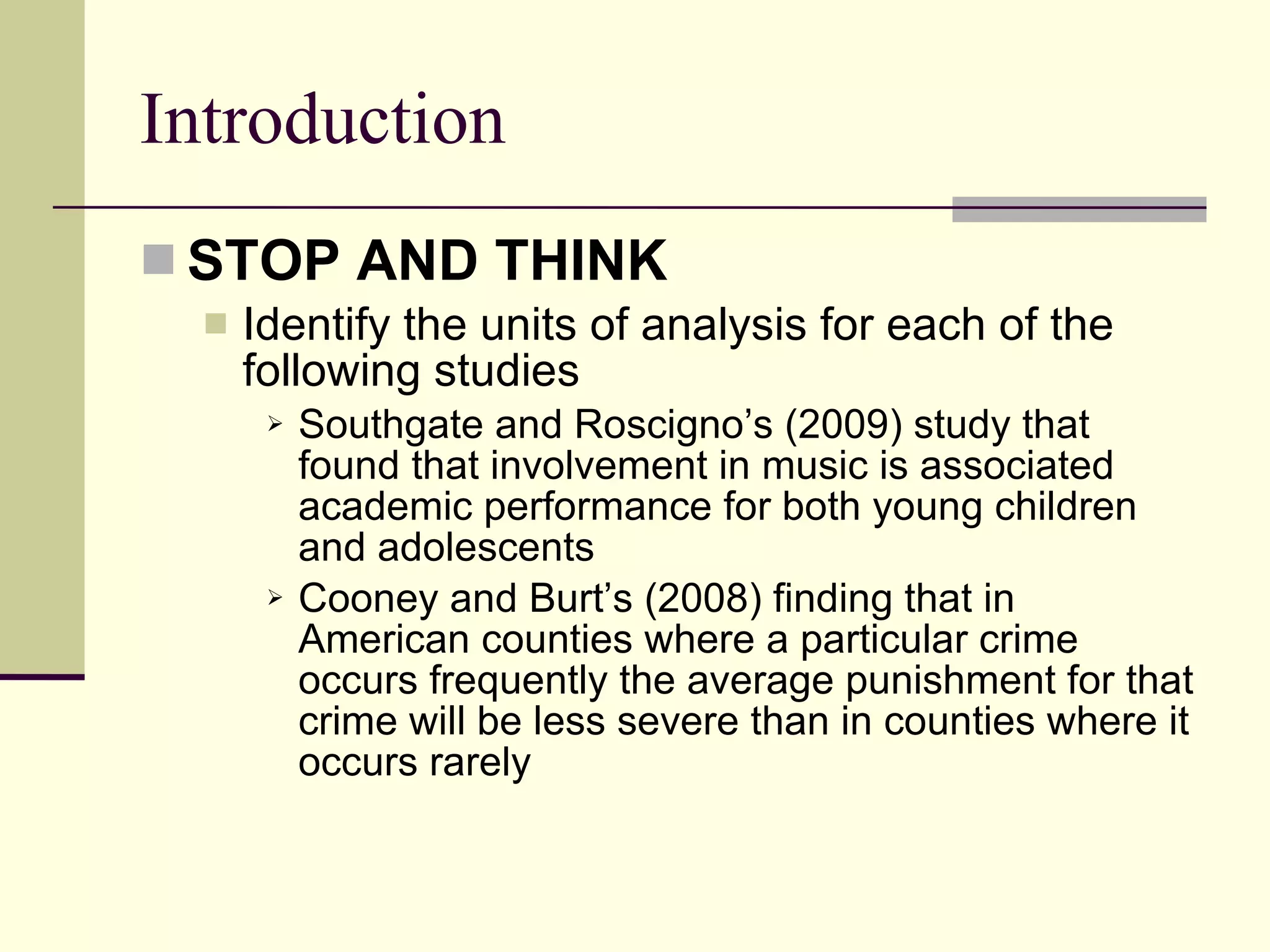Introduction STOP AND THINK   Identify the units of analysis for each of the following studies Southgate and Roscigno’s (2009) study that found that involvement in music is associated academic performance for both young children and adolescents Cooney and Burt’s (2008) finding that in American counties where a particular crime occurs frequently the average punishment for that crime will be less severe than in counties where it occurs rarely  