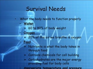 Survival Needs   What the body needs to function properly  Water 60 to 80% of body weight Oxygen 20% of the air we breathe is oxygen Food Nutrients is what the body takes in through food  Contains chemicals for cell building Carbohydrates are the major energy providing fuel for body cells Appropriate temperature and pressure Around 37◦C (97 ◦F) 