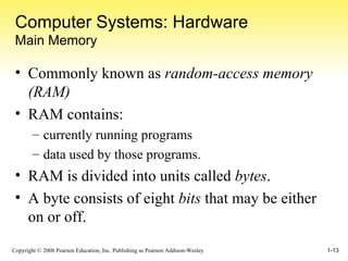 Computer Systems: Hardware Main Memory Commonly known as  random-access memory (RAM) RAM contains: currently running programs data used by those programs. RAM is divided into units called  bytes . A byte consists of eight  bits  that may be either on or off. 