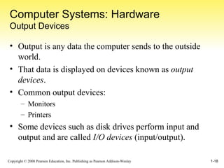 Computer Systems: Hardware Output Devices Output is any data the computer sends to the outside world. That data is displayed on devices known as  output devices . Common output devices: Monitors Printers Some devices such as disk drives perform input and output and are called  I/O devices  (input/output). 