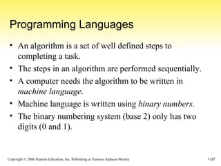 Programming Languages An algorithm is a set of well defined steps to completing a task. The steps in an algorithm are performed sequentially. A computer needs the algorithm to be written in  machine language . Machine language is written using  binary numbers . The binary numbering system (base 2) only has two digits (0 and 1). 