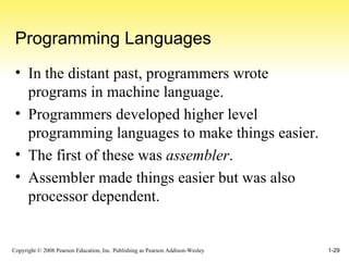 Programming Languages In the distant past, programmers wrote programs in machine language. Programmers developed higher level programming languages to make things easier. The first of these was  assembler . Assembler made things easier but was also processor dependent. 