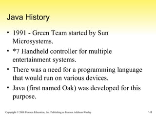 Java History 1991 - Green Team started by Sun Microsystems. *7 Handheld controller for multiple entertainment systems. There was a need for a programming language that would run on various devices. Java (first named Oak) was developed for this purpose. 