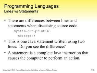 Programming Languages Lines vs Statements There are differences between lines and statements when discussing source code. System.out.println( message); This is one Java statement written using two lines.  Do you see the difference? A statement is a complete Java instruction that causes the computer to perform an action. 