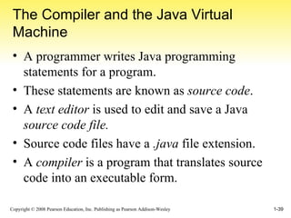 The Compiler and the Java Virtual Machine A programmer writes Java programming statements for a program. These statements are known as  source code . A  text editor  is used to edit and save a Java  source code file. Source code files have a  .java  file extension. A  compiler  is a program that translates source code into an executable form. 