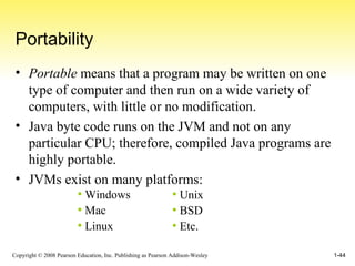 Portability Portable  means that a program may be written on one type of computer and then run on a wide variety of computers, with little or no modification.  Java byte code runs on the JVM and not on any particular CPU; therefore, compiled Java programs are highly portable. JVMs exist on many platforms: Unix BSD Etc. Windows Mac Linux 