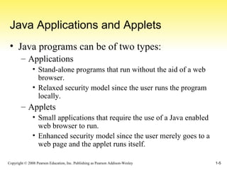 Java Applications and Applets Java programs can be of two types: Applications Stand-alone programs that run without the aid of a web browser. Relaxed security model since the user runs the program locally. Applets Small applications that require the use of a Java enabled web browser to run. Enhanced security model since the user merely goes to a web page and the applet runs itself. 