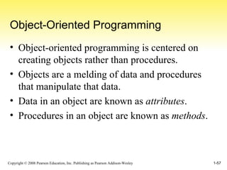 Object-Oriented Programming Object-oriented programming is centered on creating objects rather than procedures. Objects are a melding of data and procedures that manipulate that data. Data in an object are known as  attributes . Procedures in an object are known as  methods . 