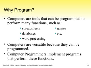 Why Program? Computers are tools that can be programmed to perform many functions, such as: Computers are versatile because they can be programmed. Computer Programmers implement programs that perform these functions. spreadsheets databases word processing games etc. 