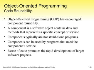 Object-Oriented Programming Code Reusability Object-Oriented Programming (OOP) has encouraged component reusability. A component is a software object contains data and methods that represents a specific concept or service. Components typically are not stand-alone programs. Components can be used by programs that need the component’s service. Reuse of code promotes the rapid development of larger software projects. 