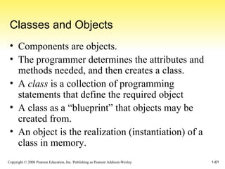 Classes and Objects Components are objects. The programmer determines the attributes and methods needed, and then creates a class. A  class  is a collection of programming statements that define the required object A class as a “blueprint” that objects may be created from. An object is the realization (instantiation) of a class in memory. 