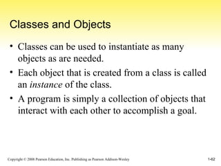Classes and Objects Classes can be used to instantiate as many objects as are needed. Each object that is created from a class is called an  instance  of the class. A program is simply a collection of objects that interact with each other to accomplish a goal. 