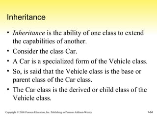 Inheritance Inheritance  is the ability of one class to extend the capabilities of another. Consider the class Car. A Car is a specialized form of the Vehicle class. So, is said that the Vehicle class is the base or parent class of the Car class. The Car class is the derived or child class of the Vehicle class. 