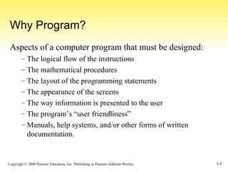 Why Program? Aspects of a computer program that must be designed: The logical flow of the instructions The mathematical procedures The layout of the programming statements The appearance of the screens The way information is presented to the user The program’s “user friendliness” Manuals, help systems, and/or other forms of written documentation. 