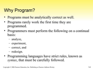 Why Program? Programs must be analytically correct as well. Programs rarely work the first time they are programmed. Programmers must perform the following on a continual basis: analyze,  experiment,  correct, and  redesign. Programming languages have strict rules, known as  syntax , that must be carefully followed. 