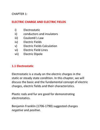 CHAPTER 1:

ELECTRIC CHARGE AND ELECTRIC FIELDS

  i)     Electrostatic
  ii)    conductors and insulators
  iii)   Coulomb’s Law
  iv)    Electric Fields
  v)     Electric Fields Calculation
  vi)    Electric Field Lines
  vii)   Electric Dipole


1.1 Electrostatic

Electrostatic is a study on the electric charges in the
static or steady state condition. In this chapter, we will
discuss the basic and the fundamental concept of electric
charges, electric fields and their characteristics.

Plastic rods and fur are good for demonstrating
electrostatics.

Benjamin Franklin (1706-1790) suggested charges
negative and positive.
 