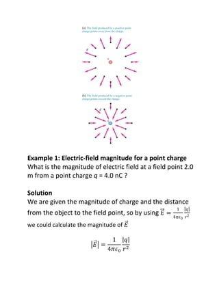 Example 1: Electric-field magnitude for a point charge
What is the magnitude of electric field at a field point 2.0
m from a point charge q = 4.0 nC ?

Solution
We are given the magnitude of charge and the distance
                                                      ͳ   ȁ‫ݍ‬ȁ
from the object to the field point, so by using
                                                    Ͷߨ߳Ͳ ‫ʹݎ‬
we could calculate the magnitude of


                                      ଶ
                                 ଴
 