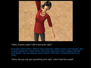“ Hello, Creator Lady? I don't feel quite right.” Everyone meet Hitomi, Hitomi meet everyone. Hitomi here is our founder. She is quite wonderful. I have never had a Sim volunteer to be a legacy founder until Hitomi. You are Heaven send, Hitomi! *Snif Snif* I promised not to cry. *Snif* “ Umm, Excuse me, but something isn't right. I don't feel like myself. 
