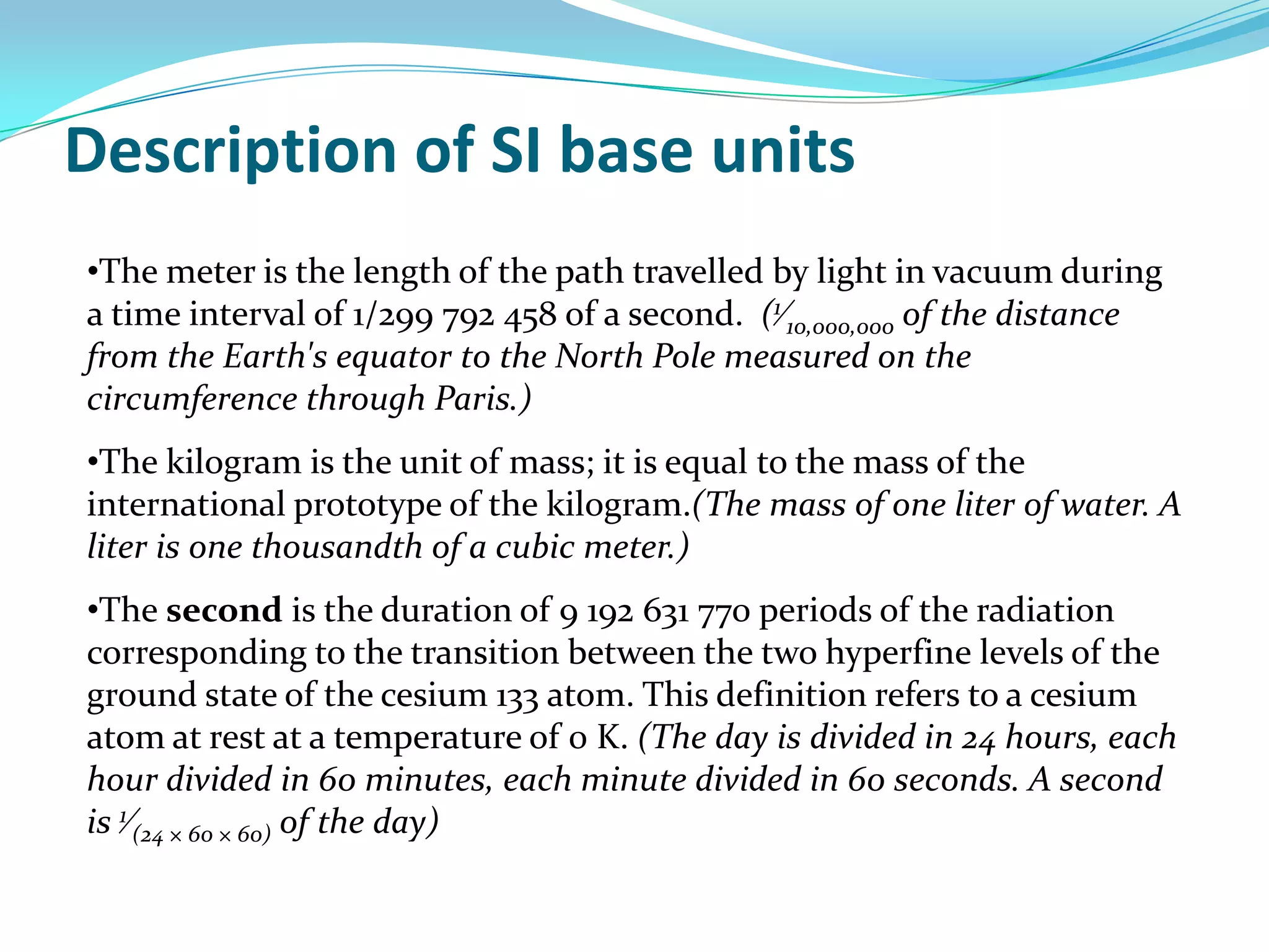 The kilogram is the unit of mass; it is equal to the mass of the international prototype of the kilogram.(The mass of one liter of water. A liter is one thousandth of a cubic meter.)