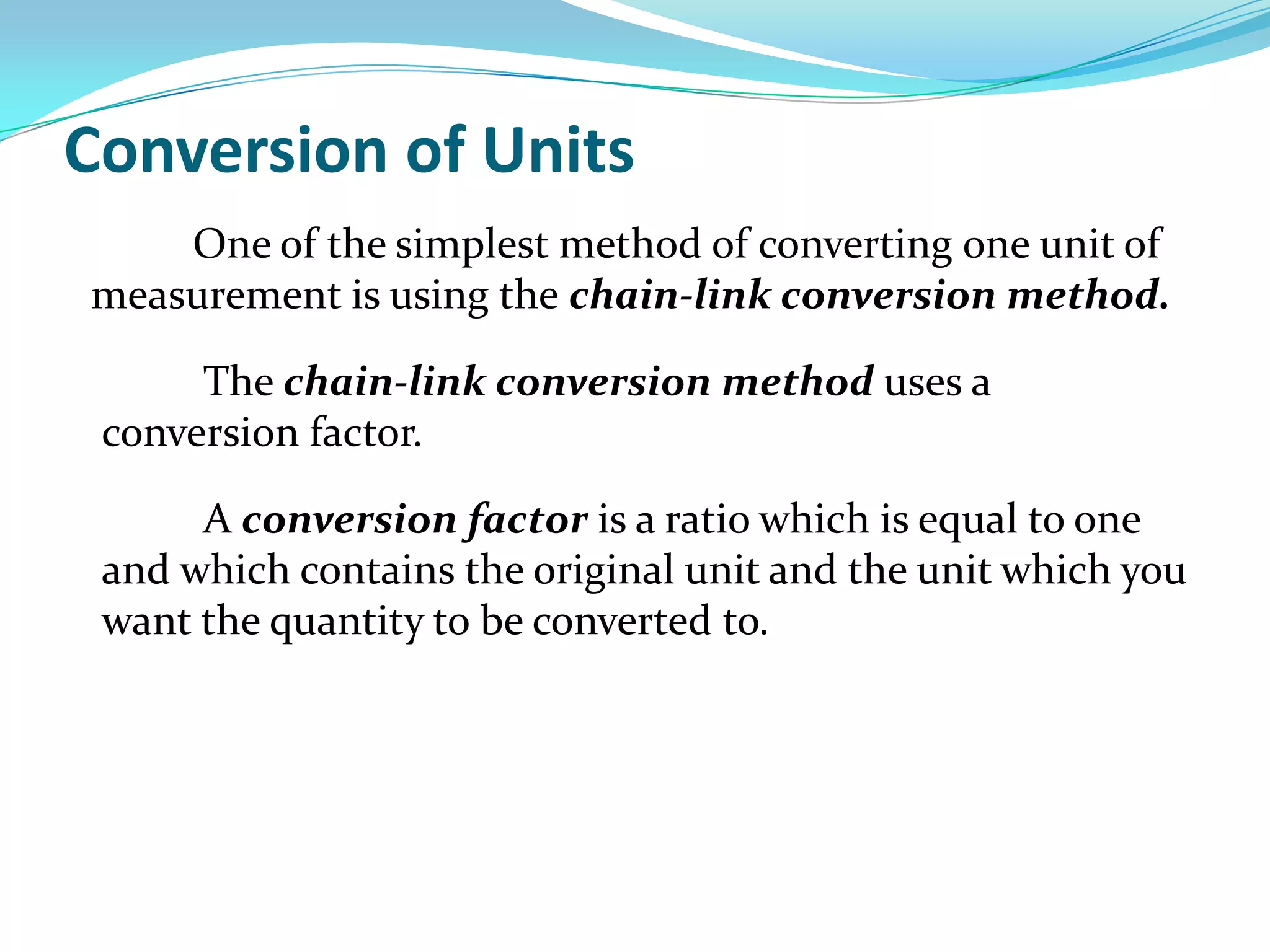 Conversion of Units		One of the simplest method of converting one unit of measurement is using the chain-link conversion method.The chain-link conversion method uses a conversion factor. A conversion factor is a ratio which is equal to one and which contains the original unit and the unit which you want the quantity to be converted to.