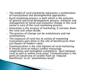 The model of rural marketing represents a combination of transactional and developmental approaches.Rural marketing process is both which is the outcome of general and rural development process. Initiation and management of social and economic change in the rural sector is core of the rural marketing process.