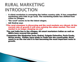 A silent revolution is sweeping the Indian country side. It has compelled marketing whiz kids to go rural. The marketing battle has shifted from cities to villages. “Go rural” seems to be the latest slogan. Adi Godrej says“The rural consumer is discerning and the rural markets are vibrant. At the current rate of growth it will soon outstrip the urban market. The rural market is no longer sleeping we are”  The real India lies in the villages. All smart marketers Indian as well as MNCs have revered this gospel. Companies like Hindustan lever, Godrej, Colgate Palmolive, Parle Foods, Nirma works,  Philips, have made in roads into the countryside. Rural reach is on the rise and it is fast becoming the most important route to growth.   RURAL MARKETING INTRODUCTION