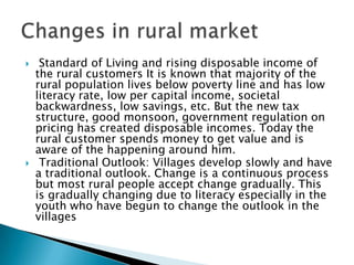 Rural markets hitherto found unattractive have become the new targets to corporate enterprises mainly for two reasons:Urban markets have become congested with too many competitors. The markets have reached saturation point. Rural markets have become the main street with potential for consumption of variety of products and services. For many products rural market provides a promise owing to lag in adaptation. It makes market entry easy.Attractiveness of rural market