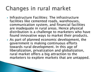 · Large, Diverse and Scattered Market: Rural market in India is large, and scattered into a number of regions. There may be less number of shops available to market products.· Major Income of Rural consumers is from Agriculture: Rural Prosperity is tied with agriculture prosperity. In the event of a crop failure, the income of the rural masses is directly affected.Changes in rural market
