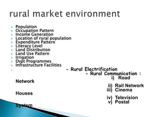  Standard of Living and rising disposable income of the rural customers It is known that majority of the rural population lives below poverty line and has low literacy rate, low per capital income, societal backwardness, low savings, etc. But the new tax structure, good monsoon, government regulation on pricing has created disposable incomes. Today the rural customer spends money to get value and is aware of the happening around him. Traditional Outlook: Villages develop slowly and have a traditional outlook. Change is a continuous process but most rural people accept change gradually. This is gradually changing due to literacy especially in the youth who have begun to change the outlook in the villages Changes in rural market
