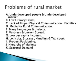 Infrastructure Facilities: The infrastructure facilities like cemented roads, warehouses, communication system, and financial facilities are inadequate in rural areas. Hence physical distribution is a challenge to marketers who have found innovative ways to market their products.As part of planned economic development, the government is making continuous efforts towards rural development. In this age of liberalization, privatization and globalization, rural market offers a big attraction to the marketers to explore markets that are untapped.Changes in rural market
