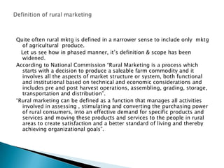 Quite often rural mktg is defined in a narrower sense to include only  mktg of agricultural  produce.   Let us see how in phased manner, it’s definition & scope has been widened.According to National Commission “Rural Marketing is a process which starts with a decision to produce a saleable farm commodity and it involves all the aspects of market structure or system, both functional and institutional based on technical and economic considerations and includes pre and post harvest operations, assembling, grading, storage, transportation and distribution”.“Rural marketing can be defined as a function that manages all activities involved in assessing , stimulating and converting the purchasing power of rural consumers, into an effective demand for specific products and services and moving these products and services to the people in rural areas to create satisfaction and a better standard of living and thereby achieving organizational goals”.Definition of rural marketing