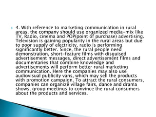 To solve the problems of rural markets in India, the following suggestions can be used by marketers:1. Regarding the problems of physical distribution, the marketer may have a joint network of stockiest/ clearing-cum-forwarding (C&F) agents at strategic location for facilitation of physical distribution for its products in the rural market. The main advantage of this scheme is that the costs of physical distribution can be shared by the companies and stockiest. The combination of different modes of transport based on availability of tracks will be beneficial to the companies. Some of the leading companies use delivery vans in rural areas for resolving the distribution problems in rural market. The delivery van takes the products to the retail shops in every corner of the rural market and it enables the company to establish direct sales contact with majority of the rural consumers which helps in sales promotion Solutions to problems of rural markets: