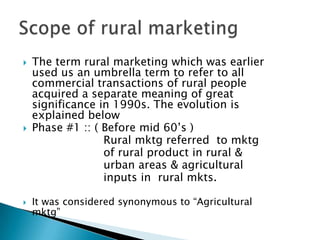 The term rural marketing which was earlier used us an umbrella term to refer to all commercial transactions of rural people acquired a separate meaning of great significance in 1990s. The evolution is explained belowPhase #1 :: ( Before mid 60’s )                       Rural mktg referred  to mktg                        of rural product in rural &                        urban areas & agricultural                        inputs in  rural mkts. It was considered synonymous to “Agricultural mktg”Scope of rural marketing